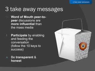 Word of Mouth peer-to-peer  discussions are  more influential  than the mass media Participate  by enabling and feeding the conversation (follow the 10 keys to success) Be  transparent  &  honest 3 TAKE AWAY MESSAGES 