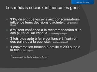 91 % disent que les avis aux consommateurs influence leurs décisions d’acheter.  -  JC Williams Group 87 % font confiance à la recommandation d’un ami plutôt qu’un critique.   -  Marketing Sherpa 3  fois plus apte à faire confiance à l’opinion des pairs qu’à la publicité.  -  Jupiter Research  1  conversation bouche à oreille = 200 pubs à la télé.  -  BuzzAgent *  gracieuseté de Digital Influence Group Médias Sociaux Les médias sociaux influence les gens 