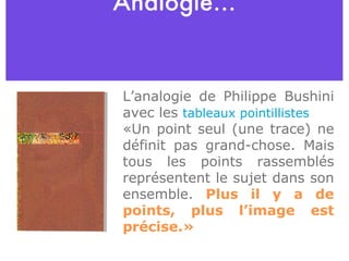 Analogie… L’analogie de Philippe Bushini avec les  tableaux pointillistes   « Un point seul (une trace) ne définit pas grand-chose. Mais tous les points rassemblés représentent le sujet dans son ensemble.  Plus il y a de points, plus l’image est précise .»   