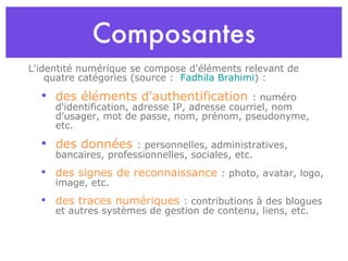 Composantes L'identité numérique se compose d'éléments relevant de quatre catégories (source :  Fadhila Brahimi ) : des éléments d'authentification  : numéro d'identification, adresse IP, adresse courriel, nom d'usager, mot de passe, nom, prénom, pseudonyme, etc. des données  : personnelles, administratives, bancaires, professionnelles, sociales, etc.  des signes de reconnaissance  : photo, avatar, logo, image, etc.  des traces numériques  : contributions à des blogues et autres  systèmes de gestion de contenu , liens, etc. 