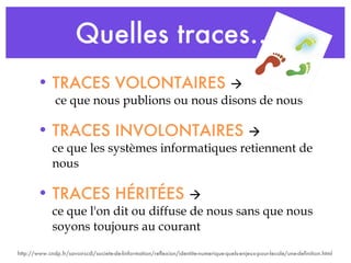 Quelles traces… TRACES VOLONTAIRES    ce que nous publions ou nous disons de nous TRACES INVOLONTAIRES     ce que les systèmes informatiques retiennent de nous TRACES HÉRITÉES   ce que l'on dit ou diffuse de nous sans que nous soyons toujours au courant http://www.cndp.fr/savoirscdi/societe-de-linformation/reflexion/identite-numerique-quels-enjeux-pour-lecole/une-definition.html 