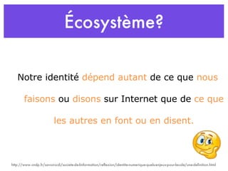 Écosystème? Notre identité  dépend autant  de ce que  nous  faisons  ou  disons  sur Internet que de  ce que  les autres en font ou en disent. http://www.cndp.fr/savoirscdi/societe-de-linformation/reflexion/identite-numerique-quels-enjeux-pour-lecole/une-definition.html 