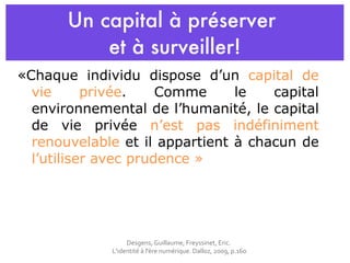 Un capital à préserver  et  à surveiller! «Chaque individu dispose d’un  capital de vie privée . Comme le capital environnemental de l’humanité, le capital de vie privée  n’est pas indéfiniment renouvelable  et il appartient à chacun de  l’utiliser avec prudence » Desgens, Guillaume, Freyssinet, Eric.  L'identité à l'ère numérique. Dalloz, 2009, p.160 