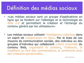 Définition des médias sociaux «Les médias sociaux sont un groupe d’applications en ligne qui se fondent sur l’idéologie et la technologie du  Web 2.0  et permettent la création et l’échange du contenu généré par les utilisateurs».  Les médias sociaux utilisent  l'intelligence collective  dans un esprit de  collaboration en ligne . Par le biais de ces moyens de communication sociale, des individus ou des groupes d'individus qui collaborent  créent ensemble  du contenu Web,  organisent le contenu ,  l’indexent, le modifient ou font des commentaires, le combinent avec des créations personnelles. Selon Wikipédia 