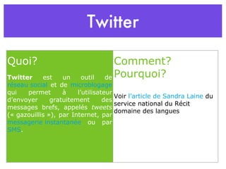Twitter Quoi? Twitter  est un outil de  réseau social  et de  microblogage  qui permet à l’utilisateur d’envoyer gratuitement des messages brefs, appelés  tweets  (« gazouillis »), par Internet, par  messagerie instantanée  ou par  SMS . Comment?Pourquoi? Voir  l’article de Sandra Laine  du service national du Récit domaine des langues 