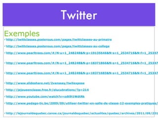 Twitter Exemples http://twittclasses.posterous.com/pages/twittclasses-au-primaire http://twittclasses.posterous.com/pages/twittclasses-au-college http://www.pearltrees.com/#/N-u=1_248248&N-p=19135646&N-s=1_2534716&N-f=1_2534716&N-play=1&N-fa=2534646 http://www.pearltrees.com/#/N-u=1_248248&N-p=18371866&N-s=1_2534716&N-f=1_2534716&N-play=1&N-fa=2534646 http://www.pearltrees.com/#/N-u=1_248248&N-p=18371683&N-s=1_2534716&N-f=1_2534716&N-play=1&N-fa=2534646 http://www.slideshare.net/2vanssay/twitexpose http://jejoueenclasse.free.fr/elucubrations/?p=214 http://www.youtube.com/watch?v=odt9l1WdtRk http://www.pedago-tic.be/2009/09/utiliser-twitter-en-salle-de-classe-12-exemples-pratiques/ http://lejournaldequebec.canoe.ca/journaldequebec/actualites/quebec/archives/2011/09/20110919-140405.html 