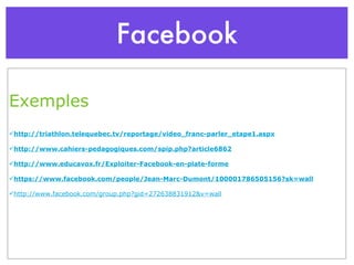 Facebook Exemples http://triathlon.telequebec.tv/reportage/video_franc-parler_etape1.aspx http://www.cahiers-pedagogiques.com/spip.php?article6862 http://www.educavox.fr/Exploiter-Facebook-en-plate-forme https://www.facebook.com/people/Jean-Marc-Dumont/100001786505156?sk=wall http://www.facebook.com/group.php?gid=272638831912&v=wall 
