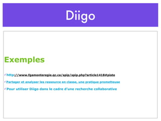 Diigo Exemples http ://www.fgamonteregie.qc.ca/spip/spip.php?article1418#piste Partager et analyser les ressource en classe, une pratique prometteuse Pour utiliser Diigo dans le cadre d’une recherche collaborative 