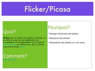 Flicker/Picasa Quoi? Picasa  est un logiciel de gestion d'images, et se décline aussi en une application de visualisation et d'organisation sur le Web de  photographies  du même nom, qui a comme concurrent direct  Flickr . Comment? Aide de Picasa Pourquoi? Partager facilement des photos Retoucher des photos Géolocaliser des photos sur une carte 