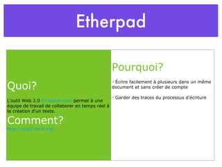 Etherpad Quoi? L'outil Web 2.0  Etherpad.com  permet à une équipe de travail de collaborer en temps réel à la création d'un texte. Comment? http://epad.recit.org/ Pourquoi? Écrire facilement à plusieurs dans un même document et sans créer de compte Garder des traces du processus d’écriture 