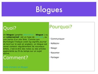 Blogues Quoi? Un  blogue  (graphie  alternative :   blogue 1 ) ou un  cybercarnet 2  est un type de  site web , ou une partie d'un site Web. Comme son étymologie l'indique ( web log  signifie  journal de bord sur le web  en anglais), un blogue est censé contenir régulièrement de nouveaux  billets , c'est-à-dire des notes ou des articles agglomérés au fil du temps sur un sujet donné. Comment? Mode d’emploi de Blogger Pourquoi? Communiquer Réfléchir Réagir Raconter Partager 