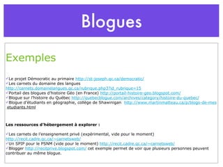 Blogues Exemples Le projet Démocratic au primaire  http://st-joseph.qc.ca/democratic/ Les carnets du domaine des langues  http://carnets.domainelangues.qc.ca/rubrique.php3?id_rubrique=15 Portail des blogues d’histoire Géo (en France)  http://portail-histoire-geo.blogspot.com/ Blogue sur l’histoire du Québec  http://quebecblogue.com/archives/category/histoire-du-quebec/ Blogue d’étudiants en géographie, collège de Shawinigan   http://www.martinmatteau.ca/p/blogs-de-mes   etudiants.html Les ressources d’hébergement à explorer : Les carnets de l’enseignement privé (expérimental, vide pour le moment)  http://recit.cadre.qc.ca/~carnetsweb/ Un SPIP pour le PSNM (vide pour le moment)  http://recit.cadre.qc.ca/~carnetsweb/ Blogger  http://recitprive.blogspot.com/  cet exemple permet de voir que plusieurs personnes peuvent contribuer au même blogue. 