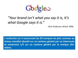 “Your brand isn’t what you say it is, It’s
   what Google says it is.”
                                       Chris Anderson, Wired -2006




1 recherche sur 4 concernant les 20 marques les plus connues au
niveau mondial aboutit sur un contenu généré par un internaute
et seulement 1/5 sur un contenu généré par la marque elle-
même.
 