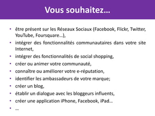 Vous souhaitez…
• être présent sur les Réseaux Sociaux (Facebook, Flickr, Twitter,
  YouTube, Foursquare…),
• intégrer des fonctionnalités communautaires dans votre site
  Internet,
• intégrer des fonctionnalités de social shopping,
• créer ou animer votre communauté,
• connaître ou améliorer votre e-réputation,
• identifier les ambassadeurs de votre marque;
• créer un blog,
• établir un dialogue avec les bloggeurs influents,
• créer une application iPhone, Facebook, iPad…
• …
 
