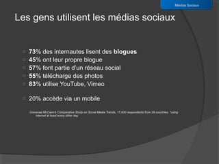 Médias Sociaux


Les gens utilisent les médias sociaux


 o   73% des internautes lisent des blogues
 o   45% ont leur propre blogue
 o   57% font partie d’un réseau social
 o   55% télécharge des photos
 o   83% utilise YouTube, Vimeo

 o 20% accède via un mobile

     Universal McCann’s Comparative Study on Social Media Trends, 17,000 respondents from 29 countries, *using
         internet at least every other day
 