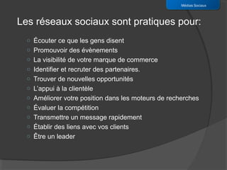 Médias Sociaux



Les réseaux sociaux sont pratiques pour:
  o Écouter ce que les gens disent
  o Promouvoir des évènements
  o La visibilité de votre marque de commerce
  o Identifier et recruter des partenaires.
  o Trouver de nouvelles opportunités
  o L’appui à la clientèle
  o Améliorer votre position dans les moteurs de recherches
  o Évaluer la compétition
  o Transmettre un message rapidement
  o Établir des liens avec vos clients
  o Être un leader
 