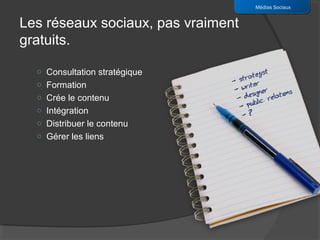 Médias Sociaux


Les réseaux sociaux, pas vraiment
gratuits.

  o Consultation stratégique
  o Formation
  o Crée le contenu
  o Intégration
  o Distribuer le contenu
  o Gérer les liens
 