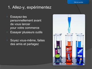 Clé du succès


1. Allez-y, expérimentez

o   Essayez-les
    personnellement avant
    de vous lancer
    pour votre commerce
o   Essayer plusieurs outils

o   Soyez vous-même, faites
    des amis et partagez
 