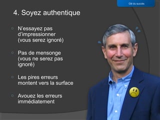 Clé du succès


4. Soyez authentique

o   N’essayez pas
    d’impressionner
    (vous serez ignoré)

o   Pas de mensonge
    (vous ne serez pas
    ignoré)

o   Les pires erreurs
    montent vers la surface

o   Avouez les erreurs
    immédiatement
 