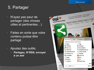 Clé du succès


5. Partager

o   N’ayez pas peur de
    partager (des choses
    utiles et pertinentes…)

o   Faites en sorte que votre
    contenu puisse être
    partagé

o   Ajoutez des outils:
    o Partagez, fil RSS, envoyer
      à un ami
 