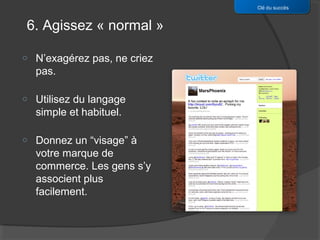 Clé du succès


6. Agissez « normal »

o   N’exagérez pas, ne criez
    pas.

o   Utilisez du langage
    simple et habituel.

o   Donnez un “visage” à
    votre marque de
    commerce. Les gens s’y
    associent plus
    facilement.
 