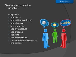 Médias Sociaux

C’est une conversation
   virtuelle.

  Qui parle ?
  o Vos clients
  o Vos bailleurs de fonds
  o Vos bénévoles
  o Vos employés
  o Vos investisseurs
  o Vos critiques
  o Vos fans
  o Vos compétiteurs...
  o Qui a un accès à Internet et
    une opinion.
 