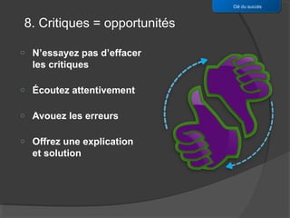 Clé du succès


8. Critiques = opportunités

o   N’essayez pas d’effacer
    les critiques

o   Écoutez attentivement

o   Avouez les erreurs

o   Offrez une explication
    et solution
 