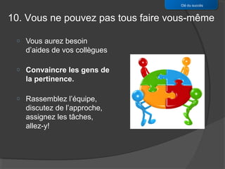 Clé du succès


10. Vous ne pouvez pas tous faire vous-même

 o   Vous aurez besoin
     d’aides de vos collègues

 o   Convaincre les gens de
     la pertinence.

 o   Rassemblez l’équipe,
     discutez de l’approche,
     assignez les tâches,
     allez-y!
 