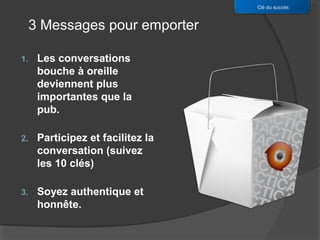 Clé du succès


     3 Messages pour emporter

1.    Les conversations
      bouche à oreille
      deviennent plus
      importantes que la
      pub.

2.    Participez et facilitez la
      conversation (suivez
      les 10 clés)

3.    Soyez authentique et
      honnête.
 