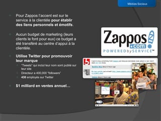 Médias Sociaux


o   Pour Zappos l’accent est sur le
    service à la clientèle pour établir
    des liens personnels et émotifs.

o   Aucun budget de marketing (leurs
    clients le font pour eux) ce budget a
    été transféré au centre d’appui à la
    clientèle.
o   Utilise Twitter pour promouvoir
    leur marque
    o   “Tweets” qui inclut leur nom sont publié sur
        leur site
    o   Directeur a 400,000 “followers”
    o   430 employés sur Twitter

o   $1 milliard en ventes annuel…
 