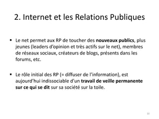 2. Internet et les Relations Publiques

 Le net permet aux RP de toucher des nouveaux publics, plus
  jeunes (leaders d’opinion et très actifs sur le net), membres
  de réseaux sociaux, créateurs de blogs, présents dans les
  forums, etc.

 Le rôle initial des RP (= diffuser de l’information), est
  aujourd’hui indissociable d’un travail de veille permanente
  sur ce qui se dit sur sa société sur la toile.



                                                                  10
 