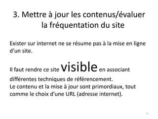 3. Mettre à jour les contenus/évaluer
         la fréquentation du site
Exister sur internet ne se résume pas à la mise en ligne
d’un site.


Il faut rendre ce site   visible en associant
différentes techniques de référencement.
Le contenu et la mise à jour sont primordiaux, tout
comme le choix d’une URL (adresse internet).


                                                           11
 