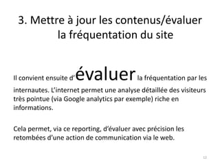 3. Mettre à jour les contenus/évaluer
         la fréquentation du site


Il convient ensuite d’   évaluer          la fréquentation par les
internautes. L’internet permet une analyse détaillée des visiteurs
très pointue (via Google analytics par exemple) riche en
informations.

Cela permet, via ce reporting, d’évaluer avec précision les
retombées d’une action de communication via le web.

                                                                 12
 