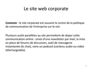 Le site web corporate

Contexte : le site corporate est souvent le centre de la politique
de communication de l’entreprise sur le net.

Plusieurs outils parallèles au site permettent de doper cette
communication online : envoi d’une newsletter par mail, la mise
en place de forums de discussion, outil de messagerie
instantanée (le chat), voire un podcast (contenu audio ou vidéo
téléchargeable).



                                                                     16
 