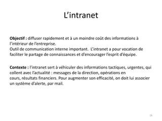 L’intranet

Objectif : diffuser rapidement et à un moindre coût des informations à
l’intérieur de l’entreprise.
Outil de communication interne important. L’intranet a pour vocation de
faciliter le partage de connaissances et d’encourager l’esprit d’équipe.

Contexte : l’intranet sert à véhiculer des informations tactiques, urgentes, qui
collent avec l’actualité : messages de la direction, opérations en
cours, résultats financiers. Pour augmenter son efficacité, on doit lui associer
un système d’alerte, par mail.




                                                                              19
 