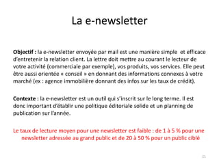 La e-newsletter

Objectif : la e-newsletter envoyée par mail est une manière simple et efficace
d’entretenir la relation client. La lettre doit mettre au courant le lecteur de
votre activité (commerciale par exemple), vos produits, vos services. Elle peut
être aussi orientée « conseil » en donnant des informations connexes à votre
marché (ex : agence immobilière donnant des infos sur les taux de crédit).

Contexte : la e-newsletter est un outil qui s’inscrit sur le long terme. Il est
donc important d’établir une politique éditoriale solide et un planning de
publication sur l’année.

Le taux de lecture moyen pour une newsletter est faible : de 1 à 5 % pour une
    newsletter adressée au grand public et de 20 à 50 % pour un public ciblé

                                                                                  21
 