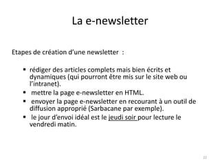 La e-newsletter

Etapes de création d’une newsletter :

    rédiger des articles complets mais bien écrits et
     dynamiques (qui pourront être mis sur le site web ou
     l’intranet).
    mettre la page e-newsletter en HTML.
    envoyer la page e-newsletter en recourant à un outil de
     diffusion approprié (Sarbacane par exemple).
    le jour d’envoi idéal est le jeudi soir pour lecture le
     vendredi matin.



                                                               22
 