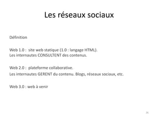 Les réseaux sociaux

Définition

Web 1.0 : site web statique (1.0 : langage HTML).
Les internautes CONSULTENT des contenus.

Web 2.0 : plateforme collaborative.
Les internautes GERENT du contenu. Blogs, réseaux sociaux, etc.

Web 3.0 : web à venir




                                                                  26
 