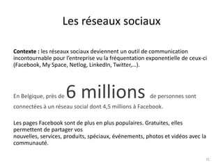 Les réseaux sociaux

Contexte : les réseaux sociaux deviennent un outil de communication
incontournable pour l’entreprise vu la fréquentation exponentielle de ceux-ci
(Facebook, My Space, Netlog, LinkedIn, Twitter,…).




En Belgique, près de   6 millions                     de personnes sont
connectées à un réseau social dont 4,5 millions à Facebook.

Les pages Facebook sont de plus en plus populaires. Gratuites, elles
permettent de partager vos
nouvelles, services, produits, spéciaux, événements, photos et vidéos avec la
communauté.

                                                                            31
 