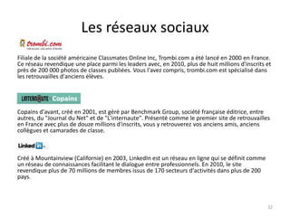 Les réseaux sociaux
Filiale de la société américaine Classmates Online Inc, Trombi.com a été lancé en 2000 en France.
Ce réseau revendique une place parmi les leaders avec, en 2010, plus de huit millions d'inscrits et
près de 200 000 photos de classes publiées. Vous l'avez compris, trombi.com est spécialisé dans
les retrouvailles d'anciens élèves.




Copains d'avant, créé en 2001, est géré par Benchmark Group, société française éditrice, entre
autres, du "Journal du Net" et de "L'internaute". Présenté comme le premier site de retrouvailles
en France avec plus de douze millions d'inscrits, vous y retrouverez vos anciens amis, anciens
collègues et camarades de classe.



Créé à Mountainview (Californie) en 2003, LinkedIn est un réseau en ligne qui se définit comme
un réseau de connaissances facilitant le dialogue entre professionnels. En 2010, le site
revendique plus de 70 millions de membres issus de 170 secteurs d'activités dans plus de 200
pays.



                                                                                                 32
 