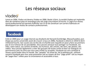 Les réseaux sociaux

Lancé en 2004, Viaduc est devenu Viadeo en 2006. Basée à Paris, la société Viadeo est implantée
dans de nombreux pays et revendique plus de vingt-cinq millions d'inscrits. Il s'agit d'un réseau
social professionnel qui permet d'afficher son CV et de constituer son carnet d'adresses en
développant son réseau de contacts professionnels.




Créé en 2004 pour un usage réservé aux étudiants de Harvard (Cambridge, Massachusetts), puis
élargi aux autres universités avant de s'ouvrir à tous en 2006, Facebook a atteint en 2010 le demi
milliard d'inscrits. Son succès est à la fois dû à la facilité avec laquelle on peut y faire ses premiers
pas et à la richesse de ses possibilités. Vous pouvez presque tout partager sur Facebook, vos
infos, votre statut, vos centres d'intérêt, vos humeurs, des articles, des liens, des photos, des
vidéos. Vous pouvez également y créer des groupes de toutes sortes et bien sûr dialoguer en
permanence avec les amis que vous avez invités ou acceptés. Facebook est sans conteste le
réseau social leader dans le monde. Des "peoples" du show-biz, de la politique etc. utilisent
souvent Facebook pour leur auto-promotion soit au moyen de leur "page profil" soit au moyen
de "pages fans" créées pour la circonstance et accessibles à tous.



                                                                                                        33
 