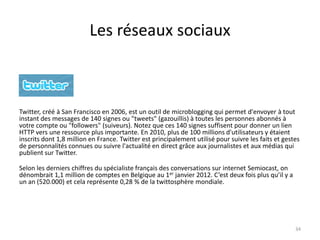 Les réseaux sociaux



Twitter, créé à San Francisco en 2006, est un outil de microblogging qui permet d'envoyer à tout
instant des messages de 140 signes ou "tweets" (gazouillis) à toutes les personnes abonnés à
votre compte ou "followers" (suiveurs). Notez que ces 140 signes suffisent pour donner un lien
HTTP vers une ressource plus importante. En 2010, plus de 100 millions d'utilisateurs y étaient
inscrits dont 1,8 million en France. Twitter est principalement utilisé pour suivre les faits et gestes
de personnalités connues ou suivre l'actualité en direct grâce aux journalistes et aux médias qui
publient sur Twitter.

Selon les derniers chiffres du spécialiste français des conversations sur internet Semiocast, on
dénombrait 1,1 million de comptes en Belgique au 1er janvier 2012. C’est deux fois plus qu’il y a
un an (520.000) et cela représente 0,28 % de la twittosphère mondiale.




                                                                                                     34
 