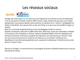 Les réseaux sociaux

Partager des informations sur les lieux que vous fréquentez au moment où vous les fréquentez
c'est ce que permet Gowalla, fondé en 2007 à Austin, Texas. Chaque fois que vous vous rendez
quelque part, vous pouvez signaler votre présence, en alertant via un "check-in" partageable sur
twitter et Facebook. Vous pouvez dire ce que vous faites ou ce que vous avez préféré manger ou
acheter.
Basé sur un principe de géolocalisation et de microblogging similaire à celui de
Gowalla, Foursquare a été créé en 2009 à New York. Notez que, de par leur destination, Gowalla
et Foursquare sont utilisables sur iPhone, Android, Windows Mobile, Palm Pre, Blackberry etc.
Certains commerces américains accordent des réductions aux internautes qui "check-in" chez
eux. Est-ce que cela assurera le succès de ces réseaux ou, au contraire, entraînera une
désaffection si les informations générées sont uniquement motivées par l'intérêt de celui qui les
donne ? L'avenir le dira.


Dernier-né, Google + en version de test, accompagné du bouton utilisable seulement par ceux qui
font partie du réseau


                                                                                                35
Source : Plusaccessible.org/exoweb/exos/exo37.php
 
