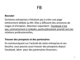 FB
Recruter
Certaines entreprises n'hésitent pas à créer une page
entièrement dédiée au RH. Elles y diffusent des annonces de
stages et d'emplois. Attention cependant : Facebook n'est
pas, contrairement à Linkedin, particulièrement orienté vers les
relations professionnelles,

Trouver des prospects et des partenaires
En communiquant sur l'activité de votre entreprise et ses
besoins, vous pouvez aussi trouver des prospects depuis
Facebook. Idem pour des partenaires financiers .

                                                                   38
 