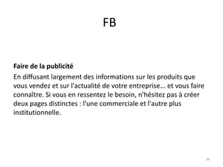 FB


Faire de la publicité
En diffusant largement des informations sur les produits que
vous vendez et sur l'actualité de votre entreprise... et vous faire
connaître. Si vous en ressentez le besoin, n'hésitez pas à créer
deux pages distinctes : l'une commerciale et l'autre plus
institutionnelle.




                                                                      39
 