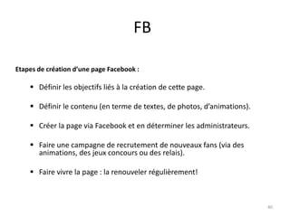 FB

Etapes de création d’une page Facebook :

     Définir les objectifs liés à la création de cette page.

     Définir le contenu (en terme de textes, de photos, d’animations).

     Créer la page via Facebook et en déterminer les administrateurs.

     Faire une campagne de recrutement de nouveaux fans (via des
      animations, des jeux concours ou des relais).

     Faire vivre la page : la renouveler régulièrement!



                                                                          40
 