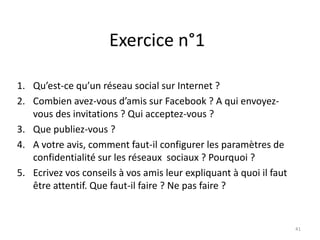 Exercice n°1

1. Qu’est-ce qu’un réseau social sur Internet ?
2. Combien avez-vous d’amis sur Facebook ? A qui envoyez-
   vous des invitations ? Qui acceptez-vous ?
3. Que publiez-vous ?
4. A votre avis, comment faut-il configurer les paramètres de
   confidentialité sur les réseaux sociaux ? Pourquoi ?
5. Ecrivez vos conseils à vos amis leur expliquant à quoi il faut
   être attentif. Que faut-il faire ? Ne pas faire ?


                                                                    41
 