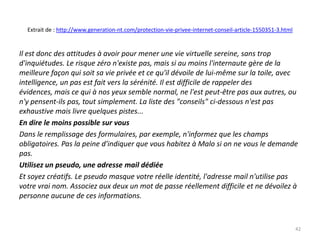 Extrait de : http://www.generation-nt.com/protection-vie-privee-internet-conseil-article-1550351-3.html


Il est donc des attitudes à avoir pour mener une vie virtuelle sereine, sans trop
d'inquiétudes. Le risque zéro n'existe pas, mais si au moins l'internaute gère de la
meilleure façon qui soit sa vie privée et ce qu'il dévoile de lui-même sur la toile, avec
intelligence, un pas est fait vers la sérénité. Il est difficile de rappeler des
évidences, mais ce qui à nos yeux semble normal, ne l'est peut-être pas aux autres, ou
n'y pensent-ils pas, tout simplement. La liste des "conseils" ci-dessous n'est pas
exhaustive mais livre quelques pistes...
En dire le moins possible sur vous
Dans le remplissage des formulaires, par exemple, n'informez que les champs
obligatoires. Pas la peine d'indiquer que vous habitez à Malo si on ne vous le demande
pas.
Utilisez un pseudo, une adresse mail dédiée
Et soyez créatifs. Le pseudo masque votre réelle identité, l'adresse mail n'utilise pas
votre vrai nom. Associez aux deux un mot de passe réellement difficile et ne dévoilez à
personne aucune de ces informations.



                                                                                                            42
 