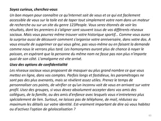 Soyez curieux, cherchez-vous
Un bon moyen pour connaître ce qu'Internet sait de vous et ce qui est facilement
accessible de vous sur la toile est de taper tout simplement votre nom dans un moteur
de recherche ou sur un site du genre 123People. Vous serez étonnés de voir les
résultats, dont les premiers à s'aligner sont souvent issus de vos différents réseaux
sociaux. Mais vous pourrez même trouver votre historique sportif... Comme vous aurez
la surprise aussi de découvrir comment s'organise votre anniversaire, dans votre dos. A
vous ensuite de supprimer ce qui vous gêne, pas vous-même ou en faisant la demande
comme nous le verrons plus tard. Les homonymes auront plus de chance à noyer le
poisson, en espérant que la personne du même nom ne fasse pas non plus n'importe
quoi de son côté. L'amalgame est vite arrivé.
Usez des options de confidentialité
Les réseaux sociaux vous proposent de masquer au plus grand nombre ce que vous
mettez en ligne, dans vos comptes. Parfois longs et fastidieux, les paramétrages ne
sont pas des plus avenants, mais se révèlent assez utiles. Prenez le temps de
personnaliser ces points, de vérifier ce qu'un inconnu voit de vous en arrivant sur votre
profil. Usez des groupes, si vous devez absolument accepter dans vos amis des
collègues, de la famille, ou des amis d'enfance avec lesquels vous n'entretenez plus
spécialement de lien. Surtout, ne laissez pas de téléphone, de mail, réduisez au
maximum les détails sur votre identité. Est-vraiment important de dire où vous habitez
ou d'activez l'option de géolocalisation ?
                                                                                       43
 