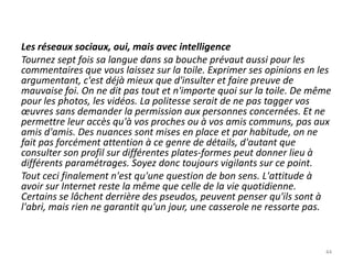 Les réseaux sociaux, oui, mais avec intelligence
Tournez sept fois sa langue dans sa bouche prévaut aussi pour les
commentaires que vous laissez sur la toile. Exprimer ses opinions en les
argumentant, c'est déjà mieux que d'insulter et faire preuve de
mauvaise foi. On ne dit pas tout et n'importe quoi sur la toile. De même
pour les photos, les vidéos. La politesse serait de ne pas tagger vos
œuvres sans demander la permission aux personnes concernées. Et ne
permettre leur accès qu'à vos proches ou à vos amis communs, pas aux
amis d'amis. Des nuances sont mises en place et par habitude, on ne
fait pas forcément attention à ce genre de détails, d'autant que
consulter son profil sur différentes plates-formes peut donner lieu à
différents paramétrages. Soyez donc toujours vigilants sur ce point.
Tout ceci finalement n'est qu'une question de bon sens. L'attitude à
avoir sur Internet reste la même que celle de la vie quotidienne.
Certains se lâchent derrière des pseudos, peuvent penser qu'ils sont à
l'abri, mais rien ne garantit qu'un jour, une casserole ne ressorte pas.



                                                                      44
 